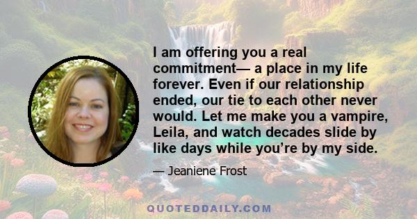 I am offering you a real commitment— a place in my life forever. Even if our relationship ended, our tie to each other never would. Let me make you a vampire, Leila, and watch decades slide by like days while you’re by