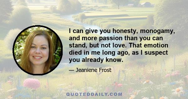 I can give you honesty, monogamy, and more passion than you can stand, but not love. That emotion died in me long ago, as I suspect you already know.