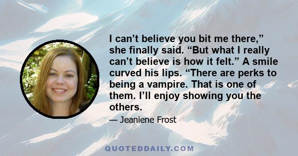 I can’t believe you bit me there,” she finally said. “But what I really can’t believe is how it felt.” A smile curved his lips. “There are perks to being a vampire. That is one of them. I’ll enjoy showing you the others.