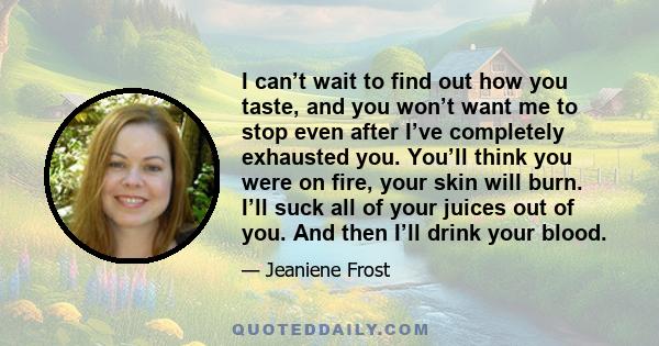 I can’t wait to find out how you taste, and you won’t want me to stop even after I’ve completely exhausted you. You’ll think you were on fire, your skin will burn. I’ll suck all of your juices out of you. And then I’ll