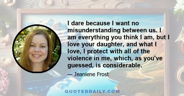 I dare because I want no misunderstanding between us. I am everything you think I am, but I love your daughter, and what I love, I protect with all of the violence in me, which, as you've guessed, is considerable.