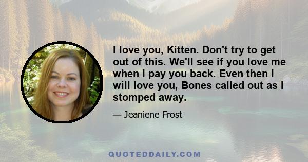 I love you, Kitten. Don't try to get out of this. We'll see if you love me when I pay you back. Even then I will love you, Bones called out as I stomped away.