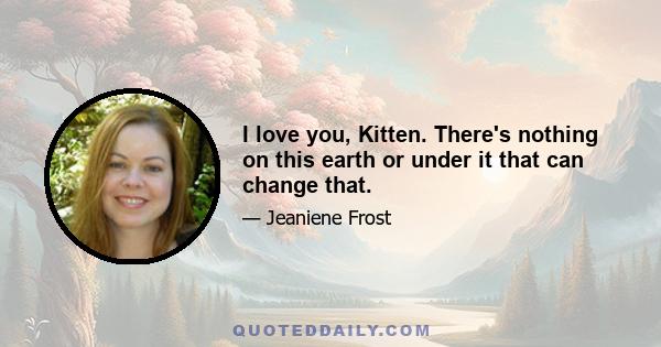 I love you, Kitten. There's nothing on this earth or under it that can change that.