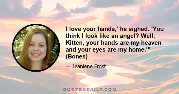 I love your hands,' he sighed. 'You think I look like an angel? Well, Kitten, your hands are my heaven and your eyes are my home.' (Bones)