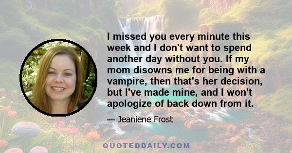I missed you every minute this week and I don't want to spend another day without you. If my mom disowns me for being with a vampire, then that's her decision, but I've made mine, and I won't apologize of back down from 