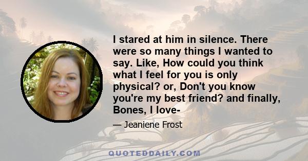 I stared at him in silence. There were so many things I wanted to say. Like, How could you think what I feel for you is only physical? or, Don't you know you're my best friend? and finally, Bones, I love-