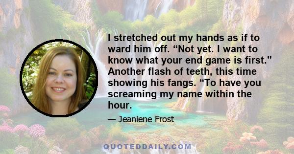 I stretched out my hands as if to ward him off. “Not yet. I want to know what your end game is first.” Another flash of teeth, this time showing his fangs. “To have you screaming my name within the hour.