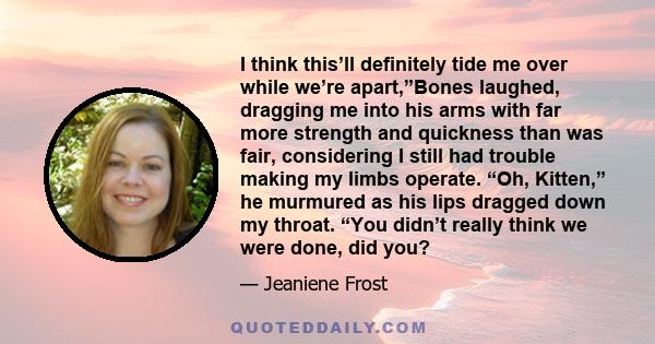 I think this’ll definitely tide me over while we’re apart,”Bones laughed, dragging me into his arms with far more strength and quickness than was fair, considering I still had trouble making my limbs operate. “Oh,