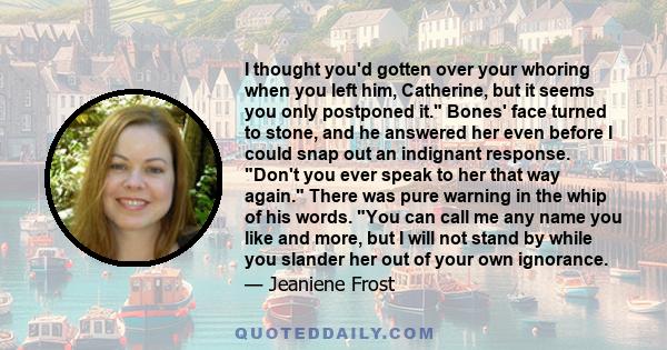 I thought you'd gotten over your whoring when you left him, Catherine, but it seems you only postponed it. Bones' face turned to stone, and he answered her even before I could snap out an indignant response. Don't you