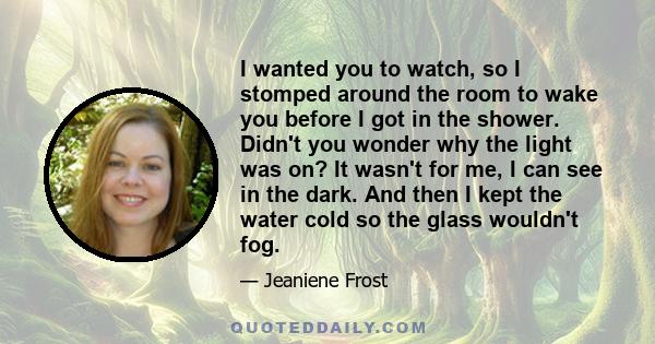 I wanted you to watch, so I stomped around the room to wake you before I got in the shower. Didn't you wonder why the light was on? It wasn't for me, I can see in the dark. And then I kept the water cold so the glass