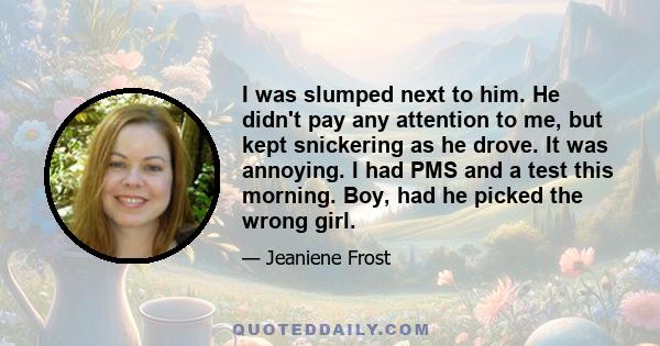 I was slumped next to him. He didn't pay any attention to me, but kept snickering as he drove. It was annoying. I had PMS and a test this morning. Boy, had he picked the wrong girl.