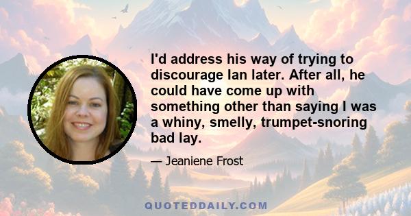 I'd address his way of trying to discourage Ian later. After all, he could have come up with something other than saying I was a whiny, smelly, trumpet-snoring bad lay.