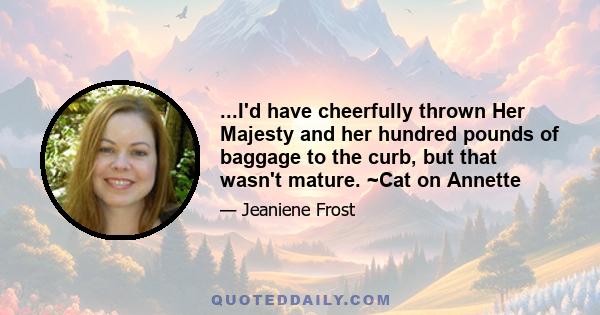 ...I'd have cheerfully thrown Her Majesty and her hundred pounds of baggage to the curb, but that wasn't mature. ~Cat on Annette