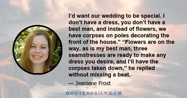 I’d want our wedding to be special. I don’t have a dress, you don’t have a best man, and instead of flowers, we have corpses on poles decorating the front of the house.” “Flowers are on the way, as is my best man, three 