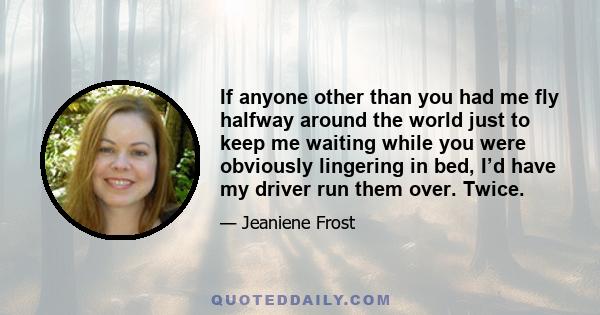 If anyone other than you had me fly halfway around the world just to keep me waiting while you were obviously lingering in bed, I’d have my driver run them over. Twice.