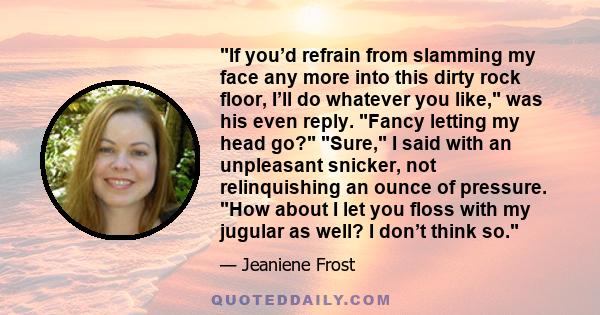 If you’d refrain from slamming my face any more into this dirty rock floor, I’ll do whatever you like, was his even reply. Fancy letting my head go? Sure, I said with an unpleasant snicker, not relinquishing an ounce of 