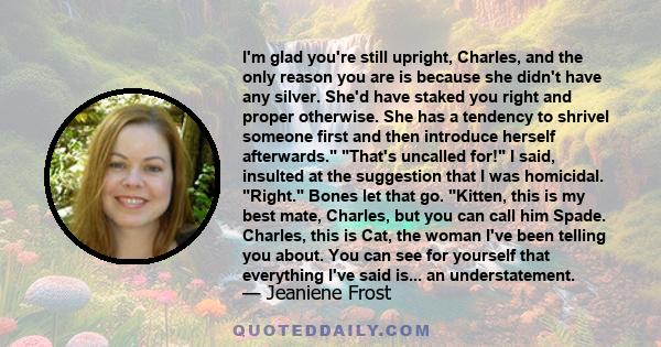 I'm glad you're still upright, Charles, and the only reason you are is because she didn't have any silver. She'd have staked you right and proper otherwise. She has a tendency to shrivel someone first and then introduce 