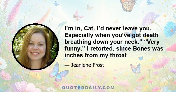 I’m in, Cat. I’d never leave you. Especially when you’ve got death breathing down your neck.” “Very funny,” I retorted, since Bones was inches from my throat