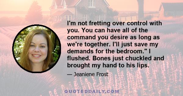 I'm not fretting over control with you. You can have all of the command you desire as long as we're together. I'll just save my demands for the bedroom. I flushed. Bones just chuckled and brought my hand to his lips.