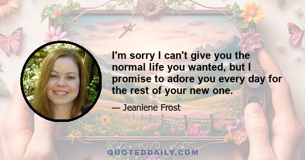 I'm sorry I can't give you the normal life you wanted, but I promise to adore you every day for the rest of your new one.