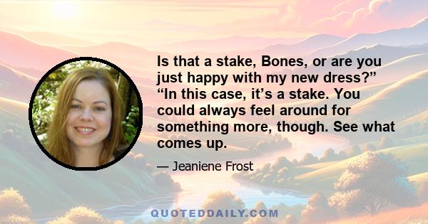 Is that a stake, Bones, or are you just happy with my new dress?” “In this case, it’s a stake. You could always feel around for something more, though. See what comes up.