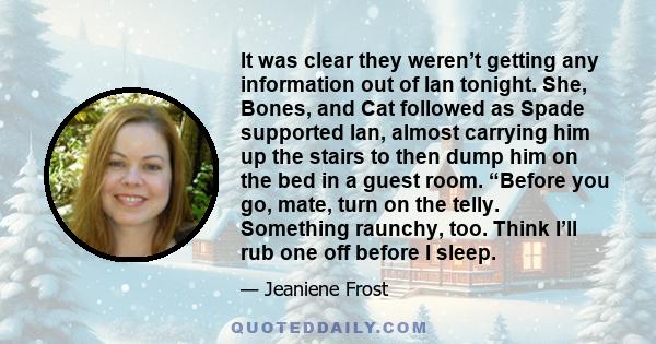 It was clear they weren’t getting any information out of Ian tonight. She, Bones, and Cat followed as Spade supported Ian, almost carrying him up the stairs to then dump him on the bed in a guest room. “Before you go,