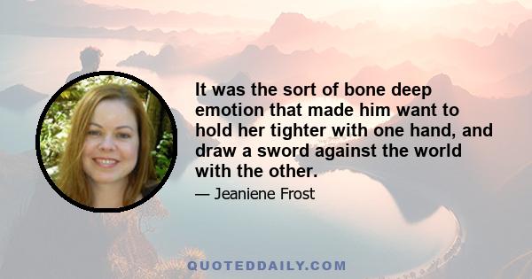 It was the sort of bone deep emotion that made him want to hold her tighter with one hand, and draw a sword against the world with the other.