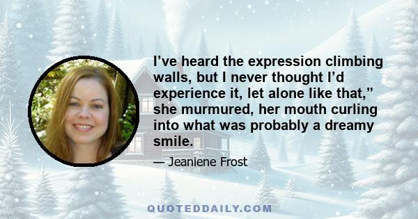 I’ve heard the expression climbing walls, but I never thought I’d experience it, let alone like that,” she murmured, her mouth curling into what was probably a dreamy smile.