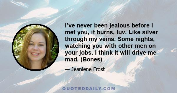 I’ve never been jealous before I met you, it burns, luv. Like silver through my veins. Some nights, watching you with other men on your jobs, I think it will drive me mad. (Bones)