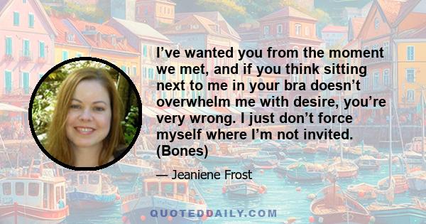 I’ve wanted you from the moment we met, and if you think sitting next to me in your bra doesn’t overwhelm me with desire, you’re very wrong. I just don’t force myself where I’m not invited. (Bones)