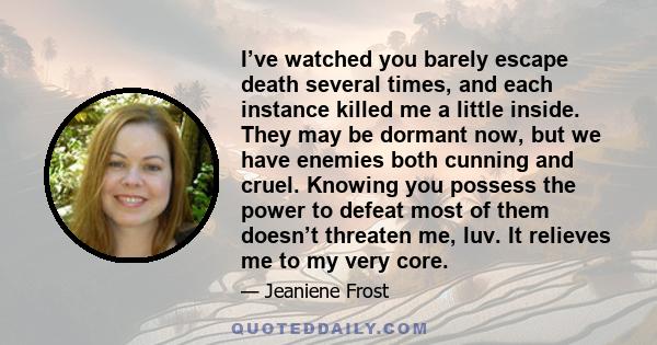 I’ve watched you barely escape death several times, and each instance killed me a little inside. They may be dormant now, but we have enemies both cunning and cruel. Knowing you possess the power to defeat most of them