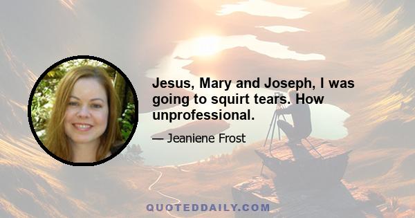 Jesus, Mary and Joseph, I was going to squirt tears. How unprofessional.