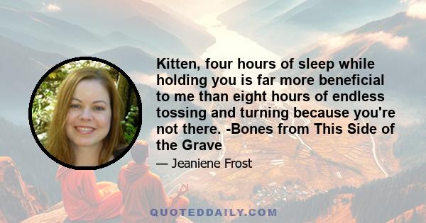 Kitten, four hours of sleep while holding you is far more beneficial to me than eight hours of endless tossing and turning because you're not there. -Bones from This Side of the Grave