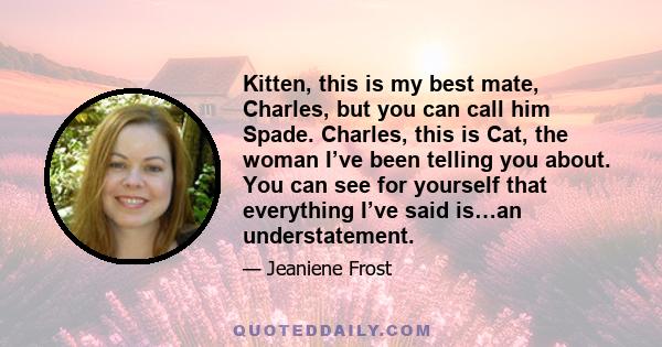 Kitten, this is my best mate, Charles, but you can call him Spade. Charles, this is Cat, the woman I’ve been telling you about. You can see for yourself that everything I’ve said is…an understatement.