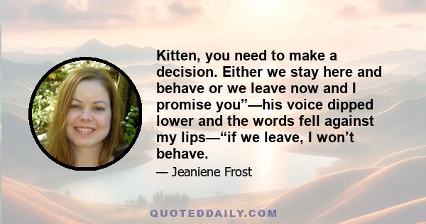 Kitten, you need to make a decision. Either we stay here and behave or we leave now and I promise you”—his voice dipped lower and the words fell against my lips—“if we leave, I won’t behave.