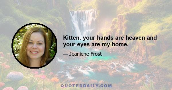 Kitten, your hands are heaven and your eyes are my home.