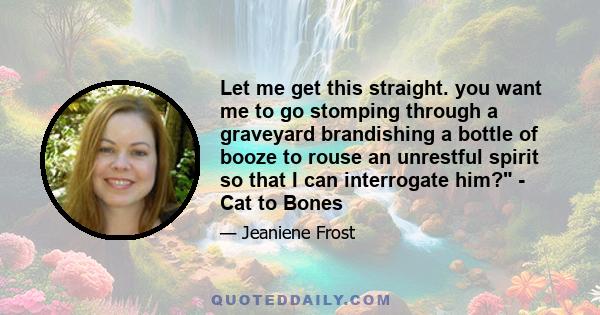 Let me get this straight. you want me to go stomping through a graveyard brandishing a bottle of booze to rouse an unrestful spirit so that I can interrogate him? - Cat to Bones