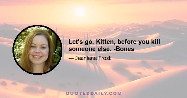 Let's go, Kitten, before you kill someone else. -Bones