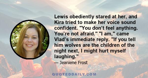 Lewis obediently stared at her, and Kira tried to make her voice sound confident. You don’t feel anything. You’re not afraid. I am, came Vlad’s immediate reply. If you tell him wolves are the children of the night next, 