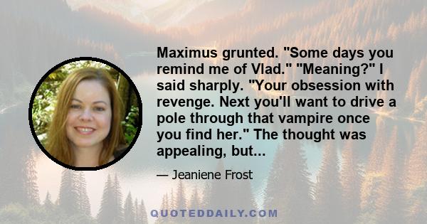 Maximus grunted. Some days you remind me of Vlad. Meaning? I said sharply. Your obsession with revenge. Next you'll want to drive a pole through that vampire once you find her. The thought was appealing, but...