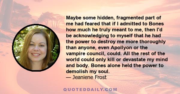 Maybe some hidden, fragmented part of me had feared that if I admitted to Bones how much he truly meant to me, then I'd be acknowledging to myself that he had the power to destroy me more thoroughly than anyone, even