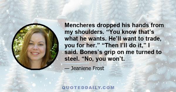 Mencheres dropped his hands from my shoulders. “You know that’s what he wants. He’ll want to trade, you for her.” “Then I’ll do it,” I said. Bones’s grip on me turned to steel. “No, you won’t.