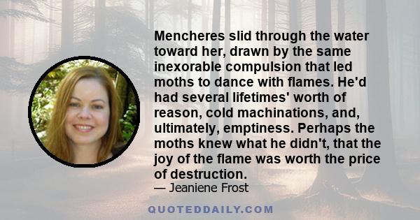 Mencheres slid through the water toward her, drawn by the same inexorable compulsion that led moths to dance with flames. He'd had several lifetimes' worth of reason, cold machinations, and, ultimately, emptiness.