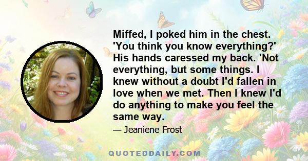 Miffed, I poked him in the chest. 'You think you know everything?' His hands caressed my back. 'Not everything, but some things. I knew without a doubt I'd fallen in love when we met. Then I knew I'd do anything to make 