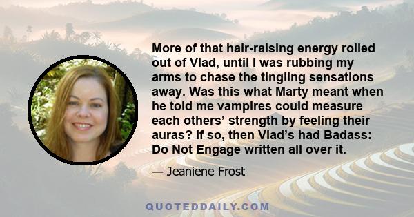 More of that hair-raising energy rolled out of Vlad, until I was rubbing my arms to chase the tingling sensations away. Was this what Marty meant when he told me vampires could measure each others’ strength by feeling