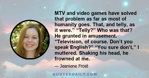 MTV and video games have solved that problem as far as most of humanity goes. That, and telly, as it were.” “Telly?” Who was that? He grunted in amusement. “Television, of course. Don’t you speak English?” “You sure