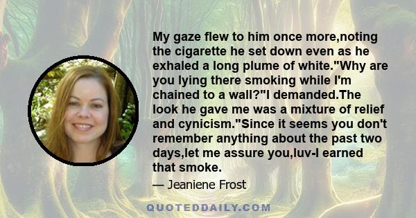 My gaze flew to him once more,noting the cigarette he set down even as he exhaled a long plume of white.Why are you lying there smoking while I'm chained to a wall?I demanded.The look he gave me was a mixture of relief