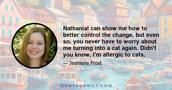 Nathanial can show me how to better control the change, but even so, you never have to worry about me turning into a cat again. Didn't you know, I'm allergic to cats.