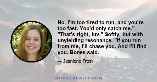 No, I'm too tired to run, and you're too fast. You'd only catch me. That's right, luv. Softly, but with unyielding resonance. if you run from me, I'll chase you. And I'll find you. Bones said.