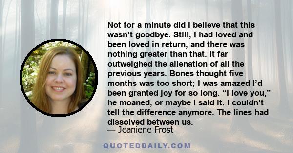 Not for a minute did I believe that this wasn’t goodbye. Still, I had loved and been loved in return, and there was nothing greater than that. It far outweighed the alienation of all the previous years. Bones thought